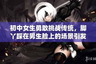 初中女生勇敢挑战传统，脚丫踩在男生脸上的场景引发热议