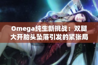 Omega纯生新挑战：双腿大开胎头坠落引发的紧张局势解析与反思