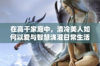 在高干家庭中，清冷美人如何以爱与智慧浇灌日常生活