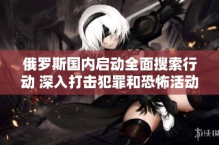 俄罗斯国内启动全面搜索行动 深入打击犯罪和恐怖活动