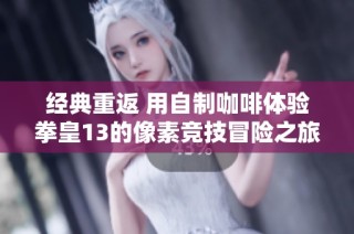 经典重返 用自制咖啡体验拳皇13的像素竞技冒险之旅