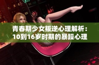 青春期少女叛逆心理解析：10到16岁时期的暴躁心理与行为探究