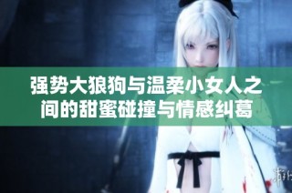 强势大狼狗与温柔小女人之间的甜蜜碰撞与情感纠葛