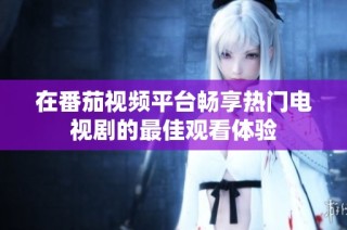 在番茄视频平台畅享热门电视剧的最佳观看体验