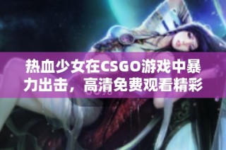 热血少女在CSGO游戏中暴力出击，高清免费观看精彩瞬间