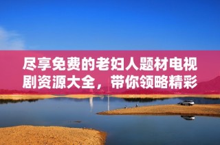 尽享免费的老妇人题材电视剧资源大全，带你领略精彩剧情与温暖故事