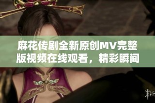 麻花传剧全新原创MV完整版视频在线观看，精彩瞬间一网打尽