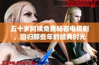 五十岁阿姨免费畅看电视剧，回归那些年的经典时光