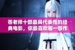 苍老师十部最具代表性的经典电影，你最喜欢哪一部作品呢