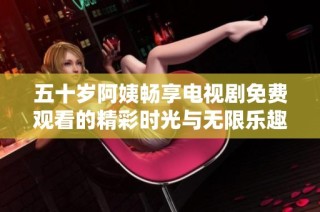 五十岁阿姨畅享电视剧免费观看的精彩时光与无限乐趣