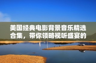 美国经典电影背景音乐精选合集，带你领略视听盛宴的魅力与情感
