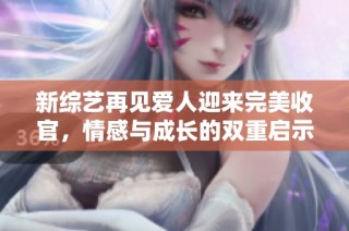 新综艺再见爱人迎来完美收官，情感与成长的双重启示