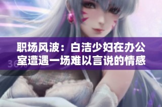 职场风波：白洁少妇在办公室遭遇一场难以言说的情感纠葛