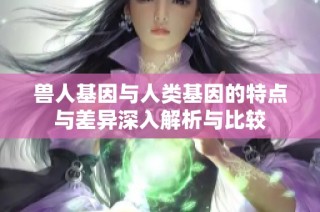 兽人基因与人类基因的特点与差异深入解析与比较
