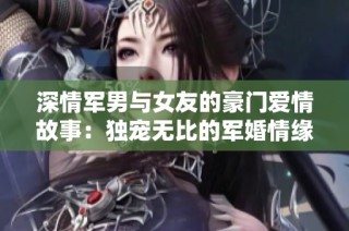 深情军男与女友的豪门爱情故事：独宠无比的军婚情缘