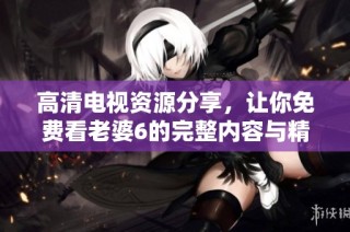 高清电视资源分享，让你免费看老婆6的完整内容与精彩瞬间
