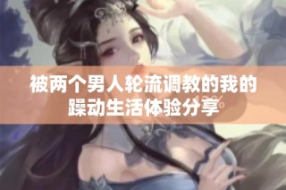 被两个男人轮流调教的我的躁动生活体验分享