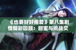 《也要好好疼爱》第八集剧情精彩回顾：甜蜜与挑战交织的爱情故事