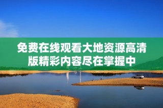 免费在线观看大地资源高清版精彩内容尽在掌握中