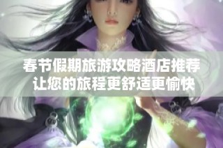 春节假期旅游攻略酒店推荐 让您的旅程更舒适更愉快