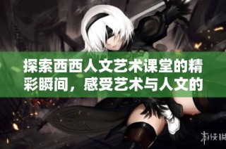 探索西西人文艺术课堂的精彩瞬间，感受艺术与人文的完美结合