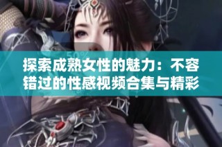 探索成熟女性的魅力：不容错过的性感视频合集与精彩瞬间