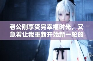 老公刚享受完幸福时光，又急着让我重新开始新一轮的亲密互动