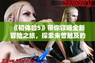 《初体验5》带你领略全新冒险之旅，探索未曾触及的精彩与感动分享