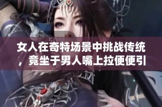 女人在奇特场景中挑战传统，竟坐于男人嘴上拉便便引发热议