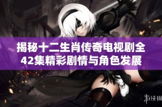 揭秘十二生肖传奇电视剧全42集精彩剧情与角色发展详细介绍