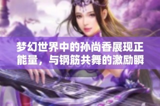 梦幻世界中的孙尚香展现正能量，与钢筋共舞的激励瞬间