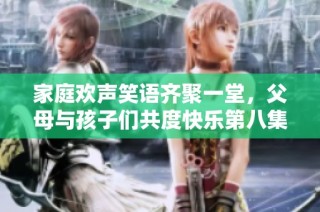 家庭欢声笑语齐聚一堂，父母与孩子们共度快乐第八集时光