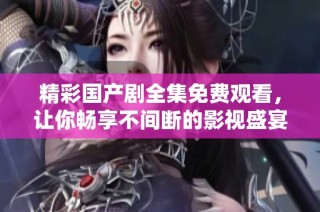 精彩国产剧全集免费观看，让你畅享不间断的影视盛宴！