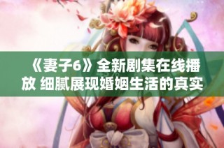 《妻子6》全新剧集在线播放 细腻展现婚姻生活的真实与挑战
