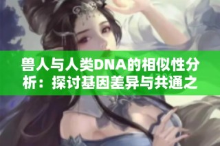 兽人与人类DNA的相似性分析：探讨基因差异与共通之处