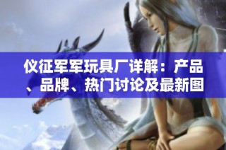 仪征军军玩具厂详解：产品、品牌、热门讨论及最新图片汇总