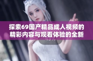 探索69国产精品成人视频的精彩内容与观看体验的全新视角