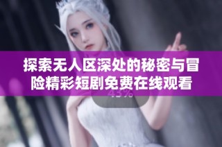 探索无人区深处的秘密与冒险精彩短剧免费在线观看