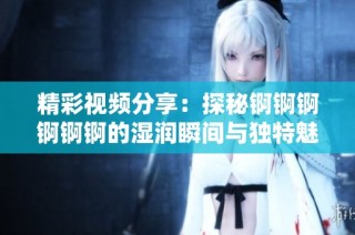 精彩视频分享：探秘锕锕锕锕锕锕的湿润瞬间与独特魅力