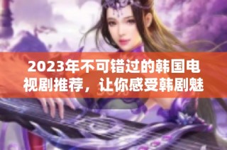 2023年不可错过的韩国电视剧推荐，让你感受韩剧魅力与精彩故事