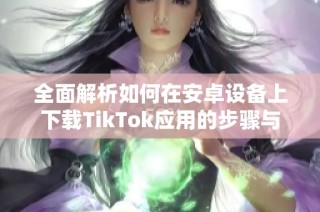 全面解析如何在安卓设备上下载TikTok应用的步骤与技巧