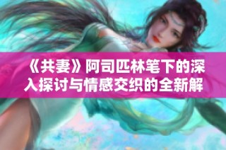 《共妻》阿司匹林笔下的深入探讨与情感交织的全新解读与阅读体验