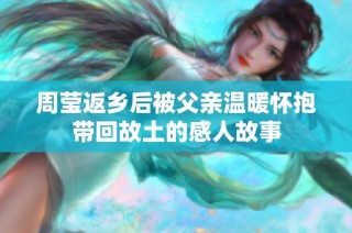 周莹返乡后被父亲温暖怀抱带回故土的感人故事