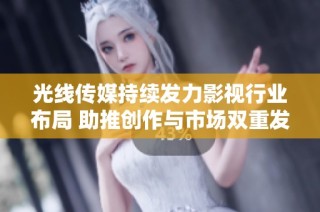 光线传媒持续发力影视行业布局 助推创作与市场双重发展