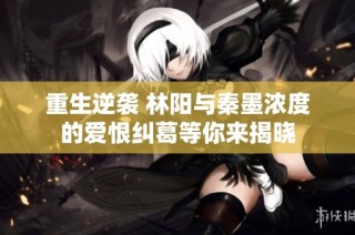 重生逆袭 林阳与秦墨浓度的爱恨纠葛等你来揭晓