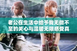 老公在生活中给予我无微不至的关心与温暖无限感受真是无法承受