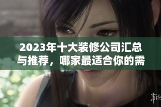 2023年十大装修公司汇总与推荐，哪家最适合你的需求呢