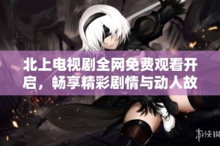 北上电视剧全网免费观看开启，畅享精彩剧情与动人故事线