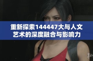 重新探索144447大与人文艺术的深度融合与影响力