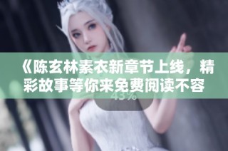 《陈玄林素衣新章节上线，精彩故事等你来免费阅读不容错过》